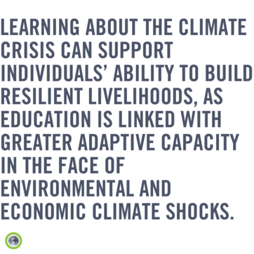 Learning about the climate crisis can support individuals’ ability to build resilient livelihoods, as education is linked with greater adaptive capacity in the face of environmental and economic climate shocks.”]